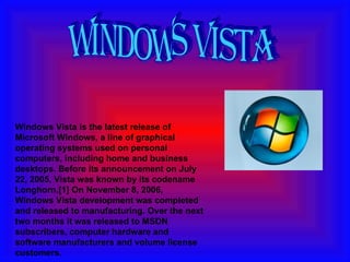 Windows Vista is the latest release of Microsoft Windows, a line of graphical operating systems used on personal computers, including home and business desktops. Before its announcement on July 22, 2005, Vista was known by its codename Longhorn.[1] On November 8, 2006, Windows Vista development was completed and released to manufacturing. Over the next two months it was released to MSDN subscribers, computer hardware and software manufacturers and volume license customers. windows vista 