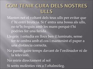 Manten net el voltant dels teus ulls per evitar que
t’ hi entri brutícia. Si t’ entra una bossa als ulls,
no te’ls freguis amb les mans perquè t’hi
podries fer una ferida.
Llegeix i estudia en llocs ben il.luminats, sense
fer-te ombra amb el cos i mantenint el paper a
una distància correcta.
No passis gaire temps davant de l’ordinador ni de
la televisió.
No miris directament al sol
Si sents molèsties ves a l’oftalmòleg.
 