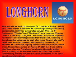 Microsoft started work on their plans for "Longhorn" in May 2001,[7] prior to the release of Windows XP. It was originally expected to ship sometime late in 2003 as a minor step between Windows XP (codenamed "Whistler") and "Blackcomb" (now known as Windows "Vienna"). Gradually, "Longhorn" assimilated many of the important new features and technologies slated for "Blackcomb," resulting in the release date being pushed back a few times. Many of Microsoft's developers were also re-tasked with improving the security of Windows XP. Faced with ongoing delays and concerns about feature creep, Microsoft announced on August 27, 2004 that it was making significant changes. "Longhorn" development basically started afresh, building on the Windows Server 2003 code base, and re-incorporating only the features that would be intended for an actual operating system release. LONGHORN 