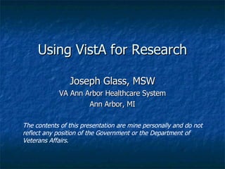 Using VistA for Research Joseph Glass, MSW VA Ann Arbor Healthcare System Ann Arbor, MI The contents of this presentation are mine personally and do not reflect any position of the Government or the Department of Veterans Affairs . 