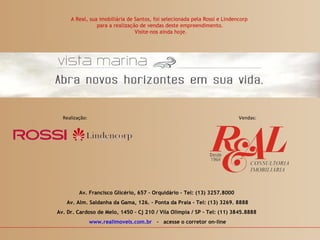 A Real, sua imobiliária de Santos, foi selecionada pela Rossi e Lindencorp
                para a realização de vendas deste empreendimento.
                                Visite-nos ainda hoje.




  Realização:                                                              Vendas:




         Av. Francisco Glicério, 657 - Orquidário – Tel: (13) 3257.8000
   Av. Alm. Saldanha da Gama, 126. – Ponta da Praia - Tel: (13) 3269. 8888
Av. Dr. Cardoso de Melo, 1450 – Cj 210 / Vila Olímpia / SP - Tel: (11) 3845.8888
                www.realimoveis.com.br - acesse o corretor on-line
 