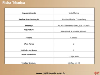 Ficha Técnica

            Empreendimento                                Vista Marina


         Realização e Construção                 Rossi Residencial / Lindenberg


                Endereço                     Av. Al. Saldanha da Gama, 175 - P. Praia

              Arquitetura
                                                Marcio Curi & Azevedo Antunes


                Terreno                                     4.884 m²


              Nº de Torres                                      2


          Unidades por Andar                                    2

           Nº de Pavimentos
                                                          27 Tipo + CO


           Total de Unidades                             108 Tipo + 4 CO




                             www.realimoveis.com.br
 