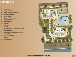 mplantação

 01 – Portaria
 02 – Espelho d’água
 03 – Praça das Jabuticabeiras
 04 – Casa das bonecas
 05 – Playground
 06 – Quadra de esportes
 07 – Piscina infantil
 08 – Piscina adulto
 09 – Prainha
 10 – Solarium
 11 – Redário
 12 – Churrasqueira e forno para pizza
 13 – Salão de jogos
 14 – Salão de festas e espaço gourmet
 15 – Espaço Kids
 16 – Sala de descanso
 17 – Sauna
 18 – Fitness center




                                         www.realimoveis.com.br
 