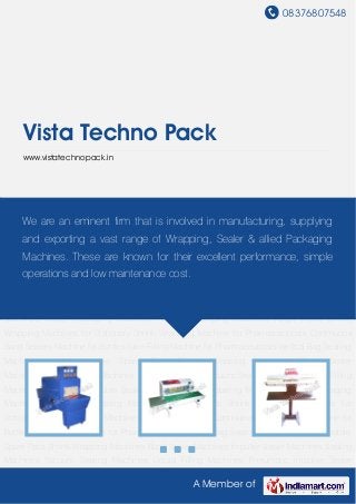 08376807548
A Member of
Vista Techno Pack
www.vistatechnopack.in
Shrink Wrapping Machines Band Sealer Machines Impulse Sealer Machines Sealing
Machines Vacuum Sealing Machines Liquid Filling Machines Pneumatic Impulse Sealer
Machine Shrink Labeling Machines Pouch Packaging Machines Hot Foil Stamping
Machines Auger Fillers Shrink Wrapping Machines for Stationary Shrink Wrapping Machine for
Pharmaceuticals Continuous Band Sealers Machine for Bottles Tube Filling Machine for
Pharmaceuticals Vertical Bag Sealing Machines for Automobile Spare Parts Shrink Wrapping
Machines Band Sealer Machines Impulse Sealer Machines Sealing Machines Vacuum Sealing
Machines Liquid Filling Machines Pneumatic Impulse Sealer Machine Shrink Labeling
Machines Pouch Packaging Machines Hot Foil Stamping Machines Auger Fillers Shrink
Wrapping Machines for Stationary Shrink Wrapping Machine for Pharmaceuticals Continuous
Band Sealers Machine for Bottles Tube Filling Machine for Pharmaceuticals Vertical Bag Sealing
Machines for Automobile Spare Parts Shrink Wrapping Machines Band Sealer
Machines Impulse Sealer Machines Sealing Machines Vacuum Sealing Machines Liquid Filling
Machines Pneumatic Impulse Sealer Machine Shrink Labeling Machines Pouch Packaging
Machines Hot Foil Stamping Machines Auger Fillers Shrink Wrapping Machines for
Stationary Shrink Wrapping Machine for Pharmaceuticals Continuous Band Sealers Machine for
Bottles Tube Filling Machine for Pharmaceuticals Vertical Bag Sealing Machines for Automobile
Spare Parts Shrink Wrapping Machines Band Sealer Machines Impulse Sealer Machines Sealing
Machines Vacuum Sealing Machines Liquid Filling Machines Pneumatic Impulse Sealer
We are an eminent firm that is involved in manufacturing, supplying
and exporting a vast range of Wrapping, Sealer & allied Packaging
Machines. These are known for their excellent performance, simple
operations and low maintenance cost.
 