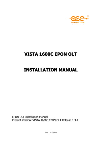 VISTA 1600C EPON OLT


         INSTALLATION MANUAL




EPON OLT Installation Manual
Product Version: VISTA 1600C EPON OLT Release 1.3.1



                         Page 1 of 17 pages
 