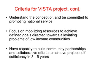 Criteria for VISTA project, cont.
• Understand the concept of, and be committed to
  promoting national service

• Focus on mobilizing resources to achieve
  defined goals directed towards alleviating
  problems of low income communities

• Have capacity to build community partnerships
  and collaborative efforts to achieve project self-
  sufficiency in 3 - 5 years
 