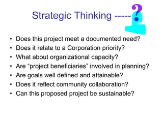Strategic Thinking -----

•   Does this project meet a documented need?
•   Does it relate to a Corporation priority?
•   What about organizational capacity?
•   Are ―project beneficiaries‖ involved in planning?
•   Are goals well defined and attainable?
•   Does it reflect community collaboration?
•   Can this proposed project be sustainable?
 