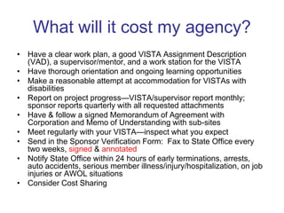 What will it cost my agency?
• Have a clear work plan, a good VISTA Assignment Description
  (VAD), a supervisor/mentor, and a work station for the VISTA
• Have thorough orientation and ongoing learning opportunities
• Make a reasonable attempt at accommodation for VISTAs with
  disabilities
• Report on project progress—VISTA/supervisor report monthly;
  sponsor reports quarterly with all requested attachments
• Have & follow a signed Memorandum of Agreement with
  Corporation and Memo of Understanding with sub-sites
• Meet regularly with your VISTA—inspect what you expect
• Send in the Sponsor Verification Form: Fax to State Office every
  two weeks, signed & annotated
• Notify State Office within 24 hours of early terminations, arrests,
  auto accidents, serious member illness/injury/hospitalization, on job
  injuries or AWOL situations
• Consider Cost Sharing
 