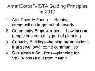 AmeriCorps*VISTA Guiding Principles
             in 2010
1. Anti-Poverty Focus —Helping
   communities to get out of poverty
2. Community Empowerment—Low income
   people in community part of planning
3. Capacity Building—helping organizations
   that serve low-income communities
4. Sustainable Solutions—planning for
   VISTA phase out from Year 1
 