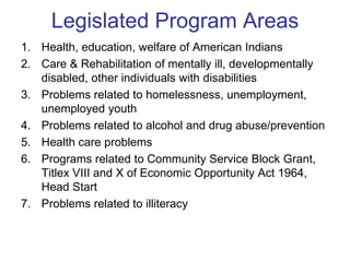 Legislated Program Areas
1. Health, education, welfare of American Indians
2. Care & Rehabilitation of mentally ill, developmentally
   disabled, other individuals with disabilities
3. Problems related to homelessness, unemployment,
   unemployed youth
4. Problems related to alcohol and drug abuse/prevention
5. Health care problems
6. Programs related to Community Service Block Grant,
   Titlex VIII and X of Economic Opportunity Act 1964,
   Head Start
7. Problems related to illiteracy
 