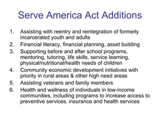 Serve America Act Additions
1.   Assisting with reentry and reintegration of formerly
     incarcerated youth and adults
2.   Financial literacy, financial planning, asset building
3.   Supporting before and after school programs,
     mentoring, tutoring, life skills, service learning,
     physical/nutritional/health needs of children
4.   Community economic development initiatives with
     priority in rural areas & other high need areas
5.   Assisting veterans and family members
6.   Health and wellness of individuals in low-income
     communities, including programs to increase access to
     preventive services, insurance and health services
 