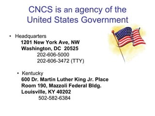 CNCS is an agency of the
      United States Government
• Headquarters
    1201 New York Ave, NW
    Washington, DC 20525
          202-606-5000
          202-606-3472 (TTY)

  • Kentucky
    600 Dr. Martin Luther King Jr. Place
    Room 190, Mazzoli Federal Bldg.
    Louisville, KY 40202
           502-582-6384
 