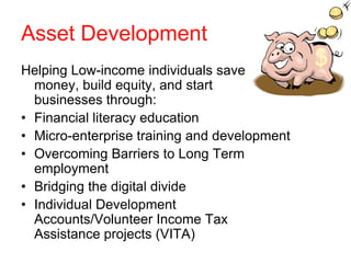 Asset Development
Helping Low-income individuals save
  money, build equity, and start
  businesses through:
• Financial literacy education
• Micro-enterprise training and development
• Overcoming Barriers to Long Term
  employment
• Bridging the digital divide
• Individual Development
  Accounts/Volunteer Income Tax
  Assistance projects (VITA)
 