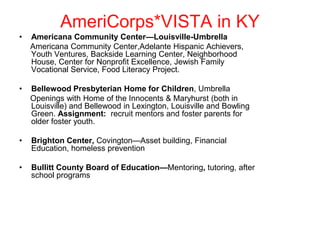 AmeriCorps*VISTA in KY
•   Americana Community Center—Louisville-Umbrella
    Americana Community Center,Adelante Hispanic Achievers,
    Youth Ventures, Backside Learning Center, Neighborhood
    House, Center for Nonprofit Excellence, Jewish Family
    Vocational Service, Food Literacy Project.

•   Bellewood Presbyterian Home for Children, Umbrella
    Openings with Home of the Innocents & Maryhurst (both in
    Louisville) and Bellewood in Lexington, Louisville and Bowling
    Green. Assignment: recruit mentors and foster parents for
    older foster youth.

•   Brighton Center, Covington—Asset building, Financial
    Education, homeless prevention

•   Bullitt County Board of Education—Mentoring, tutoring, after
    school programs
 