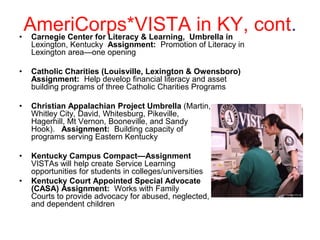 AmeriCorps*VISTAUmbrella in cont.
• Carnegie Center for Literacy & Learning,
                                           in KY,
    Lexington, Kentucky Assignment: Promotion of Literacy in
    Lexington area—one opening

•   Catholic Charities (Louisville, Lexington & Owensboro)
    Assignment: Help develop financial literacy and asset
    building programs of three Catholic Charities Programs

•   Christian Appalachian Project Umbrella (Martin,
    Whitley City, David, Whitesburg, Pikeville,
    Hagerhill, Mt Vernon, Booneville, and Sandy
    Hook). Assignment: Building capacity of
    programs serving Eastern Kentucky

•   Kentucky Campus Compact—Assignment
    VISTAs will help create Service Learning
    opportunities for students in colleges/universities
•   Kentucky Court Appointed Special Advocate
    (CASA) Assignment: Works with Family
    Courts to provide advocacy for abused, neglected,
    and dependent children
 