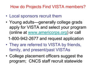 How do Projects Find VISTA members?

• Local sponsors recruit them
• Young adults—generally college grads
  apply for VISTA and select your program
  (online at www.americorps.org) or call
 1-800-942-2677 and request application
• They are referred to VISTA by friends,
  family, and present/past VISTAs
• College placement officers suggest the
  program; CNCS staff recruit statewide
 