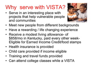 Why serve with VISTA?
• Serve in an interesting place with
  projects that help vulnerable people
  and communities
• Meet new people from different backgrounds
• Have a rewarding / life changing experience
• Receive a modest living allowance- of
  $858/mo in Kentucky, paid every other week-
  Eligible for Earned Income Credit/food stamps
• Health insurance is provided
• Child care provided if income eligible
• Training and travel funds provided
• Can attend college classes while a VISTA
 