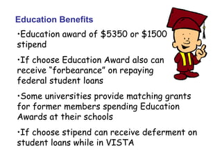 Education Benefits
•Education award of $5350 or $1500
stipend
•If choose Education Award also can
receive “forbearance” on repaying
federal student loans
•Some universities provide matching grants
for former members spending Education
Awards at their schools
•If choose stipend can receive deferment on
student loans while in VISTA
 