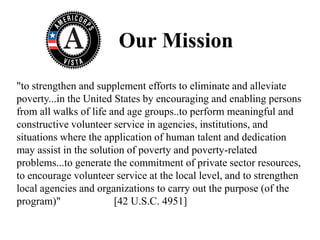 Our Mission
"to strengthen and supplement efforts to eliminate and alleviate
poverty...in the United States by encouraging and enabling persons
from all walks of life and age groups..to perform meaningful and
constructive volunteer service in agencies, institutions, and
situations where the application of human talent and dedication
may assist in the solution of poverty and poverty-related
problems...to generate the commitment of private sector resources,
to encourage volunteer service at the local level, and to strengthen
local agencies and organizations to carry out the purpose (of the
program)"               [42 U.S.C. 4951]
 