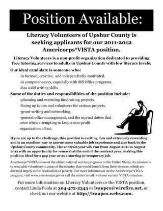 Position Available:
           Literacy Volunteers of Upshur County is
             seeking applicants for our 2011-2012
                 Americorps*VISTA position.
  Literacy Volunteers is a non-profit organization dedicated to providing
 free tutoring services to adults in Upshur County with low literacy levels.
Our ideal candidate is someone who:
      -is focused, creative, and independently-motivated.
      -is computer-savvy, especially with MS Office programs.
      -has solid writing skills.
Some of the duties and responsibilities of the position include:
      -planning and executing fundraising projects.
      -lining up tutors and volunteers for various projects.
      -grant-writing and networking.
      -general office management, and the myriad duties that
      arise when attempting to keep a non-profit
      organization afloat.

If you are up to the challenge, this position is exciting, fun and extremely rewarding
and is an excellent way to accrue some valuable job experience and give back to the
Upshur County community. The contract year will run from August 2011 to August
2012 with an opportunity for renewal at the end of the contract year, making this
position ideal for a gap year or as a starting or temporary job.

Americorps*VISTA is one of the oldest national service programs in the United States; its mission is
to send able volunteers to areas of the country that would benefit from their services, which are
directed largely at the eradication of poverty. For more information on the Americorps*VISTA
program, visit www.americorps.gov or call the center to talk with our current VISTA volunteer.

    For more information on Literacy Volunteers or the VISTA position,
   contact Linda Feola at 304-472-2343 or lvaupco@wirefire.net, or
           check out our website at http://lvaupco.webs.com.
 