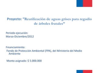 Proyecto: “Reutilización de aguas grises para regadío 
de árboles frutales” 
Periodo ejecución: 
Marzo-Diciembre/2012 
Financiamiento: 
Fondo de Protección Ambiental (FPA), del Ministerio del Medio 
Ambiente 
Monto asignado: $ 5.000.000 
 