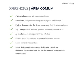 DIFERENCIAIS | ÁREA COMUM
Piscina coberta com raia e deck descoberto;
Bicicletário com ponto elétrico para recarga de bike elétrica;
Projeto de decoração das áreas comuns de Chris Silveira Arquitetos ;
Sky Lounge - Salão de festas gourmet com terraço e vista 180º ;
Ar condicionado entregue no fitness e festas;
Infraestrutura (tubulação seca) para wi-fi nas áreas comuns ;
Bacias com sistema dual flush
Reuso de águas cinzas (provem da água de chuveiro e
lavatório) para reutilização nas bacias, lavagem e irrigação das
áreas comuns.
corretora ARTISTA
 