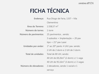 FICHA TÉCNICA
Endereço:
Área do Terreno:
Número de torres:
Número de pavimentos:
Unidades por andar:
Total de unidades:
Número de elevadores:
Rua Diogo de Faria, 1337 – Vila
Clementino
1.558,57 m²
1 torre
25 pavimentos , sendo:
3 subsolos + Implantação + 20 pav
tipo + 21º pav Lazer
1º ao 20º pavto: 4 UH/ pav. sendo:
2 UH de 2 dorm e 2 UH de 3 dorm
Total de 80 UH, sendo:
40 UH de 69,26m² (2 dorm) c/ 1 vaga
40 UH de 95,16m² (3 dorm) c/ 2 vagas
2 elevadores, sendo 1 social e 1
serviço
corretora ARTISTA
 