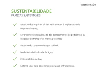 SUSTENTABILIDADE
PRÁTICAS SUSTENTÁVEIS
Redução dos impactos visuais relacionados à implantação do
empreendimento;
Favorecimento da qualidade dos deslocamentos de pedestres e da
utilização de transportes menos poluentes;
Redução do consumo de água potável;
Medição individualizada de água;
Coleta seletiva de lixo;
Sistema solar para aquecimento de água (Infraestrutura)
corretora ARTISTA
 