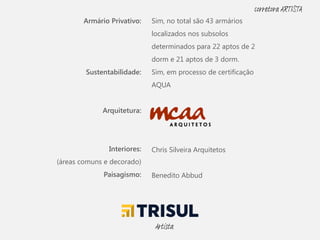 Armário Privativo:
Sustentabilidade:
Arquitetura:
Interiores:
(áreas comuns e decorado)
Paisagismo:
Sim, no total são 43 armários
localizados nos subsolos
determinados para 22 aptos de 2
dorm e 21 aptos de 3 dorm.
Sim, em processo de certificação
AQUA
Chris Silveira Arquitetos
Benedito Abbud
Artista
corretora ARTISTA
 