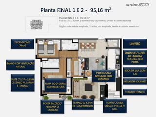 Planta FINAL 1 E 2 - 95,16 m²
2 DORM COM 2
CAMAS
BANHO COM VENTILAÇÃO
NATURAL
SUITE C/ 3,37 x 3,85M
C/ ESPAÇO P/ 2 ARMº
E TERRAÇO
Planta FINAL 1 E 2 - 95,16 m²
Padrão: 3D (1 suíte + 2 dormitórios) sala normal, lavabo e cozinha fechada
Opção suíte máster ampliada, 2ª suíte, sala ampliada, lavabo e cozinha americana
COZINHA C/ 1,70m
DE LARGURA
FECHADA COM
PORTA
TERRAÇO TÉCNICO
PASSAGEM GOURMET
ARMº DO 2º DORM.
NA PAREDE TODA
PISO DA SALA
NIVELADO COM
VARANDA
LAVABO
TAMPO C/ CUBA,
METAL E PTO ELE P/
GRILL
TERRAÇO C/ 4,54m
DE COMPRIMENTO
PORTA BALCÃO C/
PERSIANA DE
ENROLAR
BOCA DA SALA COM
2,80
corretora ARTISTA
 
