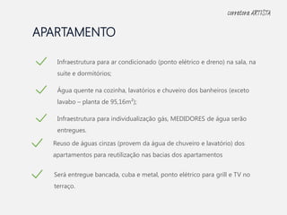 APARTAMENTO
Infraestrutura para ar condicionado (ponto elétrico e dreno) na sala, na
suíte e dormitórios;
Água quente na cozinha, lavatórios e chuveiro dos banheiros (exceto
lavabo – planta de 95,16m²);
Infraestrutura para individualização gás, MEDIDORES de água serão
entregues.
Reuso de águas cinzas (provem da água de chuveiro e lavatório) dos
apartamentos para reutilização nas bacias dos apartamentos
Será entregue bancada, cuba e metal, ponto elétrico para grill e TV no
terraço.
corretora ARTISTA
 