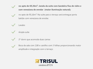 no apto de 69,26m²: Janela da suíte com bandeira fixa de vidro e
com veneziana de enrolar (maior iluminação natural);
no apto de 95,16m²: Na suíte para o terraço será entregue porta
balcão com veneziana de enrolar.
Lavabo
Ampla suíte
2º dorm que acomoda duas camas
Boca da sala com 2,80 e caixilho com 3 folhas proporcionando maior
amplitude e integração com o terraço.
corretora ARTISTA
 