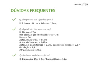 DÚVIDAS FREQUENTES
Qual espessura das lajes dos aptos.?
R: 2 dorms.: 14 cm. e 3 dorms.: 17 cm.
Qual pé direito das áreas comuns?
R: Piscina = 2,5m
Hall social, jogos e brinquedoteca = 3m
Festas = 5m
Aptos. de 2 dorms. = 2,69m
Aptos. de 3 dorms. = 2,66m
Aptos. em geral: terraço = 2,5m / banheiros e lavabos = 2,3 /
circulação = 2,4
20° pavimento = 2,5m
Quais são as medidas da piscina?
R: Dimensões: 25m X 3m / Profundidade = 1,2m
corretora ARTISTA
 