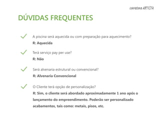DÚVIDAS FREQUENTES
A piscina será aquecida ou com preparação para aquecimento?
R: Aquecida
Terá serviço pay per use?
R: Não
Será alvenaria estrutural ou convencional?
R: Alvenaria Convencional
O Cliente terá opção de personalização?
R: Sim, o cliente será abordado aproximadamente 1 ano após o
lançamento do empreendimento. Poderão ser personalizado
acabamentos, tais como: metais, pisos, etc.
corretora ARTISTA
 