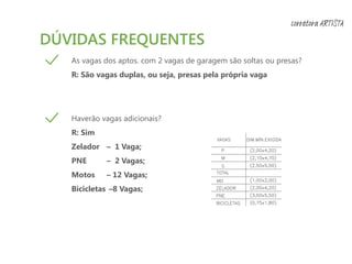 DÚVIDAS FREQUENTES
As vagas dos aptos. com 2 vagas de garagem são soltas ou presas?
R: São vagas duplas, ou seja, presas pela própria vaga
Haverão vagas adicionais?
R: Sim
Zelador – 1 Vaga;
PNE – 2 Vagas;
Motos – 12 Vagas;
Bicicletas –8 Vagas;
corretora ARTISTA
 