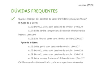 DÚVIDAS FREQUENTES
Quais as medidas dos caixilhos da Sala e Dormitórios ( Largura X Altura)?
R: Apto de 2 Dorm:
AL02: Dorm 2, Janela com persiana de enrolar: 1,40x1,20
AL07: Suite, Janela com persiana de enrolar e bandeira fixa
interior: 1,60x1,60
AL03: Sala Terraço, porta com 3 Folhas de vidro:2,20x2,17
Apto de 3 dorm:
AL01: Suíte, porta com persiana de enrolar: 1,60x2,27
AL02: Dorm 3, Janela com persiana de enrolar: 1,40x1,20
AL09: Dorm 2, Janela com persiana de enrolar: 1,50x1,20
AL03:Sala e terraço, Porta com 3 folhas de vidro: 2,20x2,17
Caixilhos em alumínio anodizado cor branca e persianas de enrolar
corretora ARTISTA
 