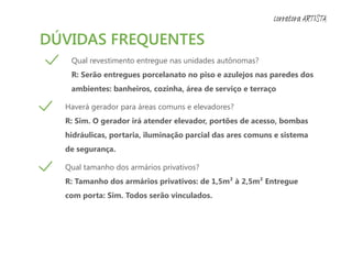 DÚVIDAS FREQUENTES
Qual revestimento entregue nas unidades autônomas?
R: Serão entregues porcelanato no piso e azulejos nas paredes dos
ambientes: banheiros, cozinha, área de serviço e terraço
Haverá gerador para áreas comuns e elevadores?
R: Sim. O gerador irá atender elevador, portões de acesso, bombas
hidráulicas, portaria, iluminação parcial das ares comuns e sistema
de segurança.
Qual tamanho dos armários privativos?
R: Tamanho dos armários privativos: de 1,5m² à 2,5m² Entregue
com porta: Sim. Todos serão vinculados.
corretora ARTISTA
 