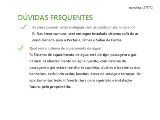 DÚVIDAS FREQUENTES
As áreas comuns serão entregues com ar condicionado instalado?
R: Nas áreas comuns, será entregue instalado sistema split de ar
condicionado para a Portaria, Fitnes e Salão de Festas.
Qual será o sistema de aquecimento de água?
R: Sistema de aquecimento de água será do tipo passagem a gás
natural. O abastecimento de água quente, com sistema de
passagem a gás estará restrito às cozinhas, duchas e lavatórios dos
banheiros, excluindo assim, lavabos, áreas de serviço e terraços. Os
apartamentos terão infraestrutura para aquisição e instalação
futura, pelo proprietário.
corretora ARTISTA
 
