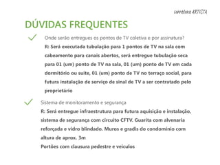 DÚVIDAS FREQUENTES
Onde serão entregues os pontos de TV coletiva e por assinatura?
R: Será executada tubulação para 1 pontos de TV na sala com
cabeamento para canais abertos, será entregue tubulação seca
para 01 (um) ponto de TV na sala, 01 (um) ponto de TV em cada
dormitório ou suíte, 01 (um) ponto de TV no terraço social, para
futura instalação de serviço de sinal de TV a ser contratado pelo
proprietário
Sistema de monitoramento e segurança
R: Será entregue infraestrutura para futura aquisição e instalação,
sistema de segurança com circuito CFTV. Guarita com alvenaria
reforçada e vidro blindado. Muros e gradis do condomínio com
altura de aprox. 3m
Portões com clausura pedestre e veículos
corretora ARTISTA
 