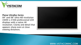 WWW.VISTACOMINC.COM
Planar UltraRes Series
84" and 98" Ultra HD resolution
(3840 x 2160) professional LCD
displays with a native 4K
resolution. Clarity and detail that
appears sharp even at close
viewing distances.
 