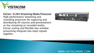 WWW.VISTACOMINC.COM
Extron- H.264 Streaming Media Processor
High performance streaming and
recording processor for capturing and
distributing AV sources and presentations
as live streaming or recorded media.
Extron scaling and flexible two-window
processing integrate two input signals
together.
 