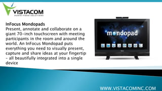 WWW.VISTACOMINC.COM
InFocus Mondopads
Present, annotate and collaborate on a
giant 70-inch touchscreen with meeting
participants in the room and around the
world. An InFocus Mondopad puts
everything you need to visually present,
capture and share ideas at your fingertips
– all beautifully integrated into a single
device
 
