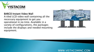 WWW.VISTACOMINC.COM
BARCO Instant Video Wall
A tiled LCD video wall containing all the
necessary equipment to get you
operational in no time. Available in a
variety of configurations, the packages
include the displays and needed mounting
equipment.
 