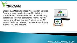 WWW.VISTACOMINC.COM
Crestron AirMedia Wireless Presentation Solution
Plug-and-play installation, AirMedia brings
presentation, collaboration and content sharing
capabilities to small conference rooms, huddle
rooms, and offices that aren't wired for an AV
system. Walk into a room, connect to the display
over Wi-Fi®, and present.
 