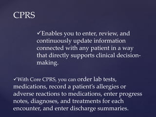 CPRS 
Enables you to enter, review, and 
continuously update information 
connected with any patient in a way 
that directly supports clinical decision-making. 
With Core CPRS, you can order lab tests, 
medications, record a patient’s allergies or 
adverse reactions to medications, enter progress 
notes, diagnoses, and treatments for each 
encounter, and enter discharge summaries. 
 