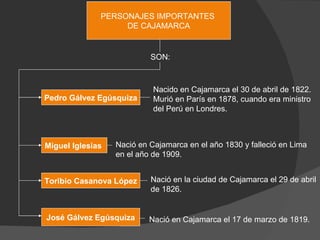 PERSONAJES IMPORTANTES  DE CAJAMARCA SON: Pedro Gálvez Egúsquiza Miguel Iglesias  Toribio Casanova López José Gálvez Egúsquiza Nacido en Cajamarca el 30 de abril de 1822. Murió en París en 1878, cuando era ministro del Perú en Londres. Nació en Cajamarca en el año 1830 y falleció en Lima en el año de 1909. Nació en la ciudad de Cajamarca el 29 de abril de 1826.  Nació en Cajamarca el 17 de marzo de 1819. 