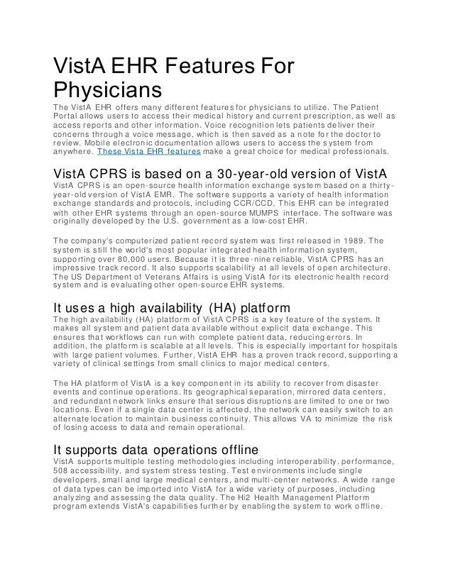 VistA EHR Features For
Physicians
The VistA EHR offers many different features for physicians to utilize. The Patient
Portal allows users to access their medical history and current prescription, as well as
access reports and other information. Voice recognition lets patients deliver their
concerns through a voice message, which is then saved as a note for the doctor to
review. Mobile electronic documentation allows users to access the s ystem from
anywhere. These Vista EHR features make a great choice for medical professionals.
VistA CPRS is based on a 30-year-old version of VistA
VistA CPRS is an open-source health information exchange system based on a thirty -
year-old version of VistA EMR. The software supports a variety of health information
exchange standards and protocols, including CCR/CCD. This EHR can be integrated
with other EHR systems through an open-source MUMPS interface. The software was
originally developed by the U.S. government as a low-cost EHR.
The company's computerized patient recor d system was first released in 1989. The
system is still the world's most popular integrated health information system,
supporting over 80,000 users. Because it is three -nine reliable, VistA CPRS has an
impressive track record. It also supports scalability at all levels of open architecture.
The US Department of Veterans Affairs is using VistA for its electronic health record
system and is evaluating other open-source EHR systems.
It uses a high availability (HA) platform
The high availability (HA) platform of VistA CPRS is a key feature of the system. It
makes all system and patient data available without explicit data exchange. This
ensures that workflows can run with complete patient data, reducing errors. In
addition, the platform is scalable at all leve ls. This is especially important for hospitals
with large patient volumes. Further, VistA EHR has a proven track record, supporting a
variety of clinical settings from small clinics to major medical centers.
The HA platform of VistA is a key component in its ability to recover from disaster
events and continue operations. Its geographical separation, mirrored data centers,
and redundant network links ensure that serious disruptions are limited to one or two
locations. Even if a single data center is affecte d, the network can easily switch to an
alternate location to maintain business continuity. This allows VA to minimize the risk
of losing access to data and remain operational.
It supports data operations offline
VistA supports multiple testing methodologie s including interoperability, performance,
508 accessibility, and system stress testing. Test environments include single
developers, small and large medical centers, and multi-center networks. A wide range
of data types can be imported into VistA for a wide variety of purposes, including
analyzing and assessing the data quality. The Hi2 Health Management Platform
program extends VistA's capabilities further by enabling the system to work offline.
 