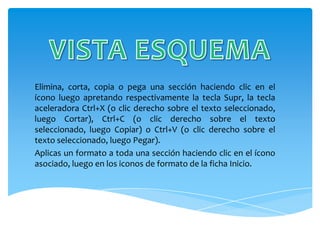 Elimina, corta, copia o pega una sección haciendo clic en el
ícono luego apretando respectivamente la tecla Supr, la tecla
aceleradora Ctrl+X (o clic derecho sobre el texto seleccionado,
luego Cortar), Ctrl+C (o clic derecho sobre el texto
seleccionado, luego Copiar) o Ctrl+V (o clic derecho sobre el
texto seleccionado, luego Pegar).
Aplicas un formato a toda una sección haciendo clic en el ícono
asociado, luego en los iconos de formato de la ficha Inicio.
 