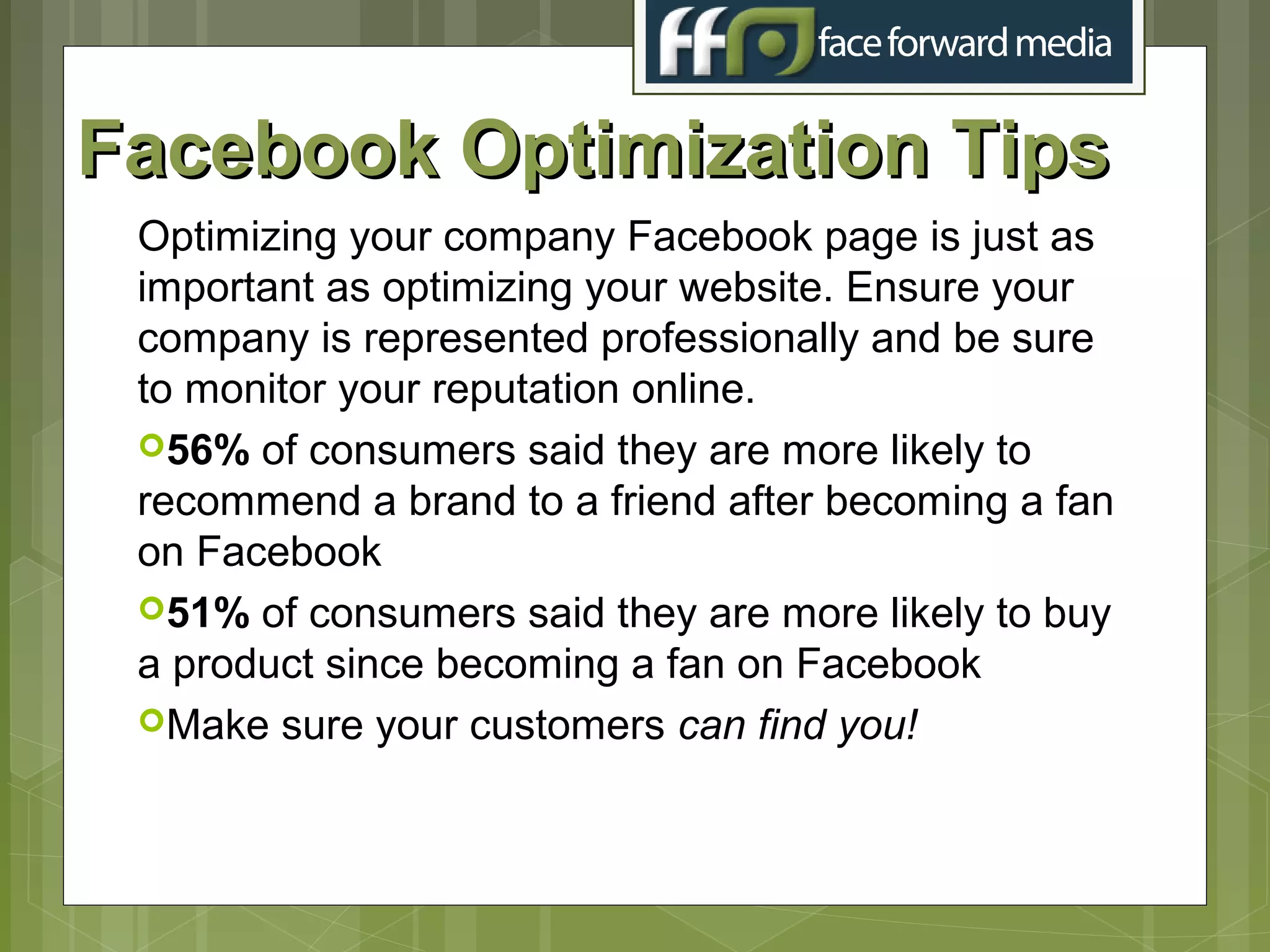 Facebook Optimization Tips
 Optimizing your company Facebook page is just as
 important as optimizing your website. Ensure your
 company is represented professionally and be sure
 to monitor your reputation online.
 56% of consumers said they are more likely to
 recommend a brand to a friend after becoming a fan
 on Facebook
 51% of consumers said they are more likely to buy
 a product since becoming a fan on Facebook
 Make sure your customers can find you!
 
