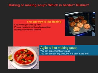 Baking or making soup? Which is harder? Riskier?



               The old way is like baking
   Know what you want up front
   Precise measurements and preparation
   Nothing is done until the end




                            Agile is like making soup.
                            You can experiment as you go
                            You can eat it at any time, but it is best at the end
 